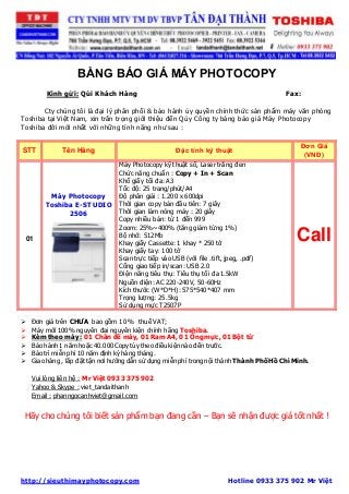 BẢNG BÁO GIÁ MÁY PHOTOCOPY 
Kính gửi: Qúi Khách Hàng Fax: 
Cty chúng tôi là đại lý phân phối & bảo hành ủy quyền chính thức sản phẩm máy văn phòng 
Toshiba tại Việt Nam, xin trân trọng giới thiệu đến Qúy Công ty bảng báo giá Máy Photocopy 
Toshiba đời mới nhất với những tính năng như sau : 
STT Tên Hàng Đặc tính kỹ thuật 
Đơn Giá 
(VNĐ) 
01 
Máy Photocopy 
Toshiba E-STUDIO 
2506 
Máy Photocopy kỹ thuật số, Laser trắng đen 
Chức năng chuẩn : Copy + In + Scan 
Khổ giấy tối đa: A3 
Tốc độ: 25 trang/phút/A4 
Độ phân giải : 1.200 x 600dpi 
Thời gian copy bản đầu tiên: 7 giây 
Thời gian làm nóng máy : 20 giây 
Copy nhiều bản: từ 1 đến 999 
Zoom: 25%~400% (tăng giảm từng 1%) 
Bộ nhớ: 512Mb 
Khay giấy Cassette: 1 khay * 250 tờ 
Khay giấy tay: 100 tờ 
Scan trực tiếp vào USB (với file .tift, jpeg, .pdf) 
Cổng giao tiếp in/scan: USB 2.0 
Điện năng tiêu thụ: Tiêu thụ tối đa 1.5kW 
Nguồn điện: AC 220-240V, 50-60Hz 
Kích thước (W*D*H): 575*540*407 mm 
Trọng lượng: 25.5kg 
Sử dụng mực T2507P 
Call 
 Đơn giá trên CHƯA bao gồm 10 % thuế VAT; 
 Máy mới 100% nguyên đai nguyên kiện chính hãng Toshiba. 
 Kèm theo máy : 01 Chân đế máy, 01 Ram A4, 01 Ống mực, 01 Bột từ 
 Bảo hành 1 năm hoặc 40.000 Copy tùy theo điều kiện nào đến trước. 
 Bảo trì miễn phí 10 năm định kỳ hàng tháng. 
 Giao hàng , lắp đặt tận nơi hướng dẫn sử dụng miễn phí trong nội thành Thành Phố Hồ Chí Minh. 
Vui lòng liên hệ : Mr Việt 0933 375 902 
Yahoo & Skype : viet_tandaithanh 
Email : phanngocanhviet@gmail.com 
Hãy cho chúng tôi biết sản phẩm bạn đang cần – Bạn sẽ nhận được giá tốt nhất ! 
http://sieuthimayphotocopy.com Hotline 0933 375 902 Mr Việt 
