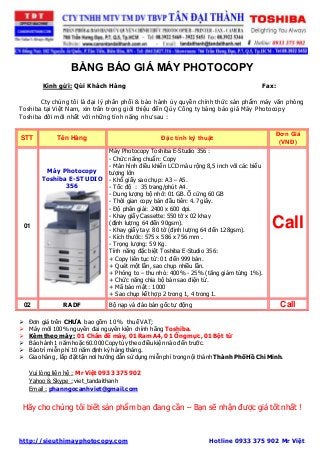 BẢNG BÁO GIÁ MÁY PHOTOCOPY 
Kính gửi: Qúi Khách Hàng Fax: 
Cty chúng tôi là đại lý phân phối & bảo hành ủy quyền chính thức sản phẩm máy văn phòng 
Toshiba tại Việt Nam, xin trân trọng giới thiệu đến Qúy Công ty bảng báo giá Máy Photocopy 
Toshiba đời mới nhất với những tính năng như sau : 
STT Tên Hàng Đặc tính kỹ thuật 
Đơn Giá 
(VNĐ) 
01 
Máy Photocopy 
Toshiba E-STUDIO 
356 
Máy Photocopy Toshiba E-Studio 356 : 
- Chức năng chuẩn: Copy 
- Màn hình điều khiển LCD màu rộng 8,5 inch với các biểu 
tượng lớn 
- Khổ giấy sao chụp: A3 – A5. 
- Tốc độ : 35 trang/phút A4. 
- Dung lượng bộ nhớ: 01 GB. Ổ cứng 60 GB 
- Thời gian copy bản đầu tiên: 4.7 giây. 
- Độ phân giải: 2400 x 600 dpi. 
- Khay giấy Cassette: 550 tờ x 02 khay 
(định lượng 64 đến 90gsm). 
- Khay giấy tay: 80 tờ (định lượng 64 đến 128gsm). 
- Kích thước: 575 x 586 x 756 mm . 
- Trọng lượng: 59 Kg. 
Tính năng đặc biệt Toshiba E-Studio 356: 
+ Copy liên tục từ: 01 đến 999 bản. 
+ Quét một lần, sao chụp nhiều lần. 
+ Phóng to – thu nhỏ: 400% - 25% (tăng giảm từng 1%). 
+ Chức năng chia bộ bản sao điện tử. 
+ Mã bảo mật : 1000 
+ Sao chụp kết hợp 2 trong 1, 4 trong 1. 
Call 
02 RADF Bộ nạp và đảo bản gốc tự động Call 
 Đơn giá trên CHƯA bao gồm 10 % thuế VAT; 
 Máy mới 100% nguyên đai nguyên kiện chính hãng Toshiba. 
 Kèm theo máy : 01 Chân đế máy, 01 Ram A4, 01 Ống mực, 01 Bột từ 
 Bảo hành 1 năm hoặc 60.000 Copy tùy theo điều kiện nào đến trước. 
 Bảo trì miễn phí 10 năm định kỳ hàng tháng. 
 Giao hàng , lắp đặt tận nơi hướng dẫn sử dụng miễn phí trong nội thành Thành Phố Hồ Chí Minh. 
Vui lòng liên hệ : Mr Việt 0933 375 902 
Yahoo & Skype : viet_tandaithanh 
Email : phanngocanhviet@gmail.com 
Hãy cho chúng tôi biết sản phẩm bạn đang cần – Bạn sẽ nhận được giá tốt nhất ! 
http://sieuthimayphotocopy.com Hotline 0933 375 902 Mr Việt 
