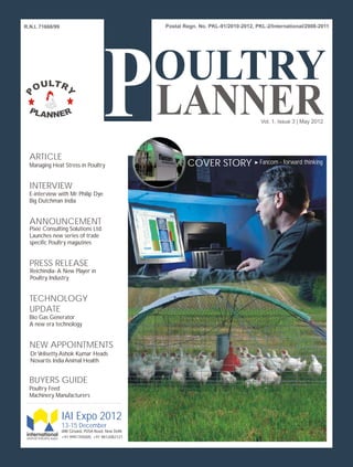 R.N.I. 71668/99




                                                                    Vol. 1, Issue 3 | May 2012




  ARTICLE
  Managing Heat Stress in Poultry                     COVER STORY   Fancom - forward thinking


  INTERVIEW
  E-interview with Mr. Philip Dye
  Big Dutchman India


  ANNOUNCEMENT
  Pixie Consulting Solutions Ltd.
  Launches new series of trade
  specific Poultry magazines


  PRESS RELEASE
  Reichindia- A New Player in
  Poultry Industry


  TECHNOLOGY
  UPDATE
  Bio Gas Generator
  A new era technology


  NEW APPOINTMENTS
  Dr Velisetty Ashok Kumar Heads
  Novartis India Animal Health


  BUYERS GUIDE
  Poultry Feed
  Machinery Manufacturers


                  IAI Expo 2012
                  13-15 December
                  IARI Ground, PUSA Road, New Delhi
                  +91 9991705005, +91 9812082121
 
