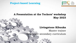 Project-based Learning
A Presentation at the Techers’ workshop
May 2023
Livingstone Kibuuka
Master trainer
New lower secondary curriculum
 