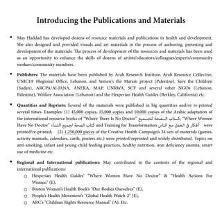 • May Haddad has developed dozens of resource materials and publications in health and development.
She also designed and provided visuals and art materials in the process of authoring, pretesting and
development of the materials.
Th
e process of development of the resources and materials has been used
as an opportunity to enhance the skills of dozens of artists/educators/colleagues/experts/community
workers/community members.


• Publishers:
Th
e materials have been published by Arab Research Institute, Arab Resource Collective,
UNICEF (Regional O
ffi
ce, Lebanon, and Yemen); the Maram project (Palestine), Save the Children
(Sudan), ARCPA/Al-JANA, ANERA, MAP, UNRWA, SCF and several other NGOs (Lebanon,
Palestine), Welfare Association (Lebanon) and the Hesperian Health Guides (Berkley, California) etc.


• Quantities and Reprints: Several of the materials were published in big quantities and/or re-printed
several times. Examples: (1) 45,000 copies, 15,000 copies and 10,000 copies of the Arabic adaptation of
the international resource books of “Where
Th
ere Is No Doctor” ‫ﻟﻠﺠـــﻤﻴﻊ‬ ‫اﻟـــﺼﺤﺔ‬ ‫ﻛـــﺘﺎب‬, “Where Women
Have No Doctor” ‫ـﻨﺴﺎء‬‫ﻟ‬‫ا‬ ‫ـﻤﻴﻊ‬‫ﺠ‬‫ﻟ‬ ‫ـﺼﺤﺔ‬‫ﻟ‬‫ا‬ ‫ـﺘﺎب‬‫ﻛ‬ and Training for Transformation ‫ـﻨﺎس‬‫ﻟ‬‫ا‬ ‫ـﻊ‬‫ﻣ‬ ‫ـﻌﻤﻞ‬‫ﻟ‬‫ا‬ ‫ﰲ‬ ‫ـﻜﺎر‬‫ﻓ‬‫أ‬ were
printed/re-printed; (2) 1,250,000 pieces of the Creative Health Campaign’s 34 sets of materials (games,
activity manuals, calendars, cards, posters etc.) were printed/reprinted and widely distributed. Topics on
anti-smoking, infant and young child feeding practices, healthy nutrition, iron de
fi
ciency anemia, smart
use of medicine etc.


• Regional and International publications: May contributed to the contents of the regional and
international publications:


o Hesperian Health Guides’  “Where Women Have No Doctor” & “Health Actions For
Women" (E),


o Boston Women’s Health Book’s "Our Bodies Ourselves" (E),


o People’s Health Movement’s "Global Health Watch-2" (E),


o ARC’s "Children Rights Resource Manual" (A). Etc.


Introducing the Publications and Materials
 