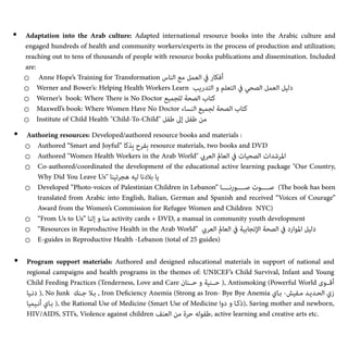 • Adaptation into the Arab culture: Adapted international resource books into the Arabic culture and
engaged hundreds of health and community workers/experts in the process of production and utilization;
reaching out to tens of thousands of people with resource books publications and dissemination. Included
are:


o Anne Hope’s Training for Transformation ‫اﻟﻨﺎس‬ ‫ﻣﻊ‬ ‫اﻟﻌﻤﻞ‬ ‫ﰲ‬ ‫أﻓﻜﺎر‬


o Werner and Bower’s: Helping Health Workers Learn ‫اﻟﺘﺪرﻳﺐ‬ ‫و‬ ‫اﻟﺘﻌﻠﻢ‬ ‫ﰲ‬ ‫اﻟﺼﺤﻲ‬ ‫اﻟﻌﻤﻞ‬ ‫دﻟﻴﻞ‬


o Werner’s book: Where
Th
ere is No Doctor ‫ﻟﻠﺠﻤﻴﻊ‬ ‫اﻟﺼﺤﺔ‬ ‫ﻛﺘﺎب‬


o Maxwell’s book: Where Women Have No Doctor ‫اﻟﻨﺴﺎء‬ ‫ﻟﺠﻤﻴﻊ‬ ‫اﻟﺼﺤﺔ‬ ‫ﻛﺘﺎب‬


o Institute of Child Health "Child-To-Child" ‫ﻃﻔﻞ‬ ‫إﱃ‬ ‫ﻃﻔﻞ‬ ‫ﻣﻦ‬


• Authoring resources: Developed/authored resource books and materials :


o Authored “Smart and Joyful” ‫ِﺬﻛﺎ‬‫ﺑ‬ ‫ِﻔﺮح‬‫ﺑ‬ resource materials, two books and DVD


o Authored "Women Health Workers in the Arab World" ‫اﻟﻌﺮيب‬ ‫اﻟﻌﺎمل‬ ‫ﰲ‬ ‫اﻟﺼﺤﻴﺎت‬ ‫اﳌﺮﺷﺪات‬


o Co-authored/coordinated the development of the educational active learning package "Our Country,
Why Did You Leave Us" ‫ﻫﺠﺮﺗﻴﻨﺎ‬ ‫ﻟﻴﻪ‬ ‫ﺑﻼدﻧﺎ‬ ‫ﻳﺎ‬


o Developed “Photo-voices of Palestinian Children in Lebanon” ‫ﺻـــــﻮرﻧـــــﺎ‬ ‫ﺻـــــﻮت‬ (
Th
e book has been
translated from Arabic into English, Italian, German and Spanish and received “Voices of Courage”
Award from the Women’s Commission for Refugee Women and Children NYC)


o “From Us to Us” ‫إﻟﻨﺎ‬ ‫و‬ ‫ﻣﻨﺎ‬ activity cards + DVD, a manual in community youth development


o “Resources in Reproductive Health in the Arab World” ‫اﻟﻌﺮيب‬ ‫اﻟﻌﺎمل‬ ‫ﰲ‬ ‫اﻹﻧﺠﺎﺑﻴﺔ‬ ‫اﻟﺼﺤﺔ‬ ‫ﰲ‬ ‫اﳌﻮارد‬ ‫دﻟﻴﻞ‬


o E-guides in Reproductive Health -Lebanon (total of 25 guides)


• Program support materials: Authored and designed educational materials in support of national and
regional campaigns and health programs in the themes of: UNICEF’s Child Survival, Infant and Young
Child Feeding Practices (Tenderness, Love and Care ‫ﺣــﻨﺎن‬ ‫و‬ ‫ﺣــﻨﻴﺔ‬ ), Antismoking (Powerful World ‫أﻗــﻮى‬
‫دﻧـﻴﺎ‬ ), No Junk ‫ﺟـﻨﻚ‬ ‫ﺑـﻼ‬ , Iron De
fi
ciency Anemia (Strong as Iron- Bye Bye Anemia ‫ﺑـﺎي‬ -‫ﻣـﻔﻴﺶ‬ ‫اﻟﺤـﺪﻳـﺪ‬ ‫زي‬
‫أﻧـﻴﻤﻴﺎ‬ ‫ﺑـﺎي‬ ), the Rational Use of Medicine (Smart Use of Medicine ‫دوا‬ ‫و‬ ‫)ذﻛـﺎ‬, Saving mother and newborn,
HIV/AIDS, STI’s, Violence against children ‫اﻟﻌﻨﻒ‬ ‫ﻣﻦ‬ ‫ﺣﺮة‬ ‫ﻃﻔﻮﻟﻪ‬, active learning and creative arts etc.


 