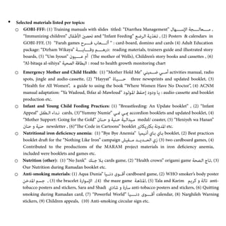• Selected materials listed per topics:


o GOBI-FFF: (1) Training manuals with slides titled: “Diarrhea Management” ‫ـﺎل‬‫ﻬ‬‫اﻹﺳـــــ‬ ‫ـﺔ‬‫ﺠ‬‫ـﺎﻟـــــ‬‫ﻌ‬‫ﻣـــــ‬ ,
“Immunizing children” ‫ـﻔﺎل‬‫ﻃ‬‫اﻷ‬ ‫ﺗﺤﺼني‬ and “Infant Feeding” ‫ـﻊ‬‫ﺿ‬‫ـﺮ‬‫ﻟ‬‫ا‬ ‫ـﺔ‬‫ﻳ‬‫ـﻐﺬ‬‫ﺗ‬ ,
(‎
2) Posters & calendars in
GOBI-FFF, (3) “Farah games ‫ﻓـــــﺮح‬ ‫ـﺎب‬‫ﻌ‬‫أﻟـــــ‬ “ : card-board, domino and cards (4) Adult Education
package: “Dirham Wikaya” ‫وﻗــــﺎﻳــــﺔ‬ ‫درﻫــــﻢ‬: reading materials, trainers guide and illustrated story
boards, (5) “Um Iyoun” ‫ـﻮن‬‫ﻴ‬‫ﻋـــــ‬ ‫أم‬ (
Th
e mother of Wells), Children’s story books and cassettes , (6)
“Al-bitaqa al-sihiya” ‫اﻟﺼﺤﻴﺔ‬ ‫اﻟﺒﻄﺎﻗﺔ‬ : road to health growth monitoring chart


o Emergency Mother and Child Health: (1) “Mother Hold Me” ‫ﺿـــﻤﻴﻨﻲ‬ ‫أﻣـــﻲ‬ activities manual, radio
spots, jingle and audio-cassette, (2) “Hayyat” ‫ﺣـــــﻴـﺎة‬ three newsprints and updated booklet, (3)
“Health for All Women”, a guide to using the book “Where Women Have No Doctor”, (4) ACNM
manual adaptation: “Ya Wadoud, Ihfaz al-Mawloud” ‫ـﻮد‬‫ﻟ‬‫ـﻮ‬‫ﳌ‬‫ا‬ ‫ـﻔﻆ‬‫ﺣ‬‫إ‬ ‫ودود‬ ‫ـﺎ‬‫ﻳ‬ : audio-cassette and booklet
production etc.


o Infant and Young Child Feeding Practices: (1) “Breastfeeding: An Update booklet” , (2) “Infant
Appeal” ‫اﻟـﻄﻔﻞ‬ ‫ﻧـﺪاء‬ cards, (3)“Yummy Numie” ‫منـﻲ‬ ‫ميـﻲ‬ accordion booklets and updated booklet, (4)
“Mother Support: Going for the Gold” ‫ﺣـﻨﺎن‬ ‫و‬ ‫ﺣـﻨﻴﺔ‬ ‫ﻣـﻴﺪاﻟـﻴﺔ‬ medal/ coaster, (5) “Heniyeh wa Hanan”
‫ﺣﻨﺎن‬ ‫و‬ ‫ﺣﻨﻴﺔ‬ newsletter , (6)“
Th
e Code in Cartoons” booklet ‫ﺑﻜﺎرﻳﻜﺎﺗري‬ ‫اﳌﺪوﻧﺔ‬ etc.


o Nutritional iron de
fi
ciency anemia: (1) “Bye Bye Anemia” ‫أﻧـﻴﻤﻴﺎ‬ ‫ﺑـﺎي‬ ‫ﺑـﺎي‬ booklet, (2) Best practices
booklet dra
ft
for the “Nothing Like Iron” campaign ‫ﻣــﻔﻴﺶ‬ ‫اﻟﺤــﺪﻳــﺪ‬ ‫زي‬
(‎
3) two cardboard games, (4)
Contributed to the productions of the MARAM project materials in iron de
fi
ciency anemia,
included were booklets and games etc.


o Nutrition (other): (1) “No Junk” ‫ﺟـﻨﻚ‬ ‫ﺑـﻼ‬ cards game, (2) “Health crown” origami game ‫اﻟـﺼﺤﺔ‬ ‫ﺗـﺎج‬,
(‎
3)
Our Nutrition during Ramadan booklet etc.


o Anti-smoking materials: (1) Aqua Dunia” ‫دﻧـــﻴﺎ‬ ‫أﻗـــﻮى‬ cardboard game, (2) WHO smoker’s body poster
‫ـﻦ‬‫ﺧ‬‫ـﺪ‬‫ﳌ‬‫ا‬ ‫ـﺴﻢ‬‫ﺟ‬ ,
(‎
3) the bracelet ‫ـﻮارة‬‫ﺳ‬‫اﻹ‬ ,
(‎
4) the maze game ‫ـﺔ‬‫ﻫ‬‫ـﺘﺎ‬‫ﳌ‬‫ا‬,
(‎
5) Tala and Karim ‫ـﻢ‬‫ﻳ‬‫ـﺮ‬‫ﻛ‬ ‫و‬ ‫ـﺔ‬‫ﻟ‬‫ـﺎ‬‫ﺗ‬ anti-
tobacco posters and stickers, Sara and Shadi ‫ـﺎدي‬‫ﺷ‬ ‫و‬ ‫ـﺎرة‬‫ﺳ‬ anti-tobacco posters and stickers, (6) Quitting
smoking during Ramadan card, (7) “Powerful World” ‫ـﺎ‬‫ﻴ‬‫دﻧـــــ‬ ‫أﻗـــــﻮى‬ calendar, (8) Narghileh Warning
stickers, (9) Children appeals, (10) Anti-smoking circular sign etc.


 