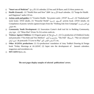 o “Smart use of Medicine” ‫دوا‬ ‫و‬ ‫ذﻛﺎ‬
(‎
1) calendar, (2) box and 20
fl
yers, and (3) three posters etc.


o Health (General): (1) “Health Here and Now” 2009 ‫ـﻨﺎ‬‫ﻫ‬ ‫و‬ ‫اﻵن‬ ‫ـﺼﺤﺔ‬‫ﻟ‬‫ا‬ calendar, (2) “Songs for Health
and Happiness” audio-CD etc.


o Action cards and guides: (1) “Creative Health: Ten poster-cards + DVD” ‫اﻟﺴــــﻠﺔ‬ ,
(‎
2) “Fankalouziat”
work book+ DVD (dra
ft
), (3) “Powerful World” ‫دﻧـــــﻴـﺎ‬ ‫أﻗـــــﻮى‬ activity book +DVD (dra
ft
), (4)
Compilation of poems /articles /games/recipes from the “Nothing Like Iron Campaign” ‫اﻟﺤــــﺪﻳــــﺪ‬ ‫زي‬
‫ﻣﻔﻴﺶ‬ etc.


o Community Youth Development: (1) Innovation Center’s dra
ft
tool kit in Building Community,
‫زﻣﺎن‬ ‫ﻃﻴﺒﺔ‬ ,
(‎
2) “Mina Elna” (From-To-Us) action cards etc.


o Violence Against Children: (1) Origami game: al-Taj ‫ـﺎج‬‫ﺘ‬‫اﻟـــــ‬ ,
(‎
2) Co-production of Children’s books
and postcards: (“Two Kids and Two Mothers” ‫أﻣﺘني‬ ‫و‬ ‫وﻟــﺪﻳــﻦ‬ , “
Th
e Fish” ‫اﻟــﺴﻤﻜﺔ‬ , “War on Lebanon”
‫ﻟﺒﻨﺎن‬ ‫ﺣﺮب‬ ) & postcards (“I Love to Play” ‫ﻛﺘري‬ ‫اﻟﻠﻌﺐ‬ ‫ﺑﺤﺐ‬ ‫أﻧﺎ‬ ) etc.


o Other Al-JANA productions: (1) Co-production/ translation of Amy Trabka’s Drawing & Design
book “Friday Mornings at AL-JANA”, (2) Input into the development of Janana’s calendars,
magazines and newsletters etc.


o HIV/AIDS
fl
yers, etc.


Th
e next pages display samples of selected publications’ covers.


 