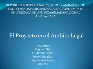 REPÚBLICABOLIVARIANADEVENEZUELAMINISTERIOD
ELADEFENSAUNIVERSIDADNACIONALEXPERIMENTAL
   POLITÉCNICADELAFUERZAARMADANACIONAL
                UNEFA–LARA




 El Proyecto en el Ámbito Legal
                Integrantes:
                Mayra Celiz
              Hildemar Pérez
               José Gonzalez
             Seguía Rodríguez
                   8N1ES
 