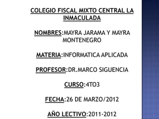COLEGIO FISCAL MIXTO CENTRAL LA
          INMACULADA

 NOMBRES:MAYRA JARAMA Y MAYRA
         MONTENEGRO

 MATERIA:INFORMATICA APLICADA

 PROFESOR:DR.MARCO SIGUENCIA

          CURSO:4TO3

    FECHA:26 DE MARZO/2012

     AÑO LECTIVO:2011-2012
 