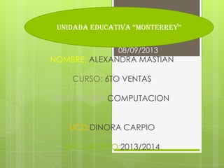 NOMBRE: ALEXANDRA MASTIAN
CURSO: 6TO VENTAS
ASIGNATURA:COMPUTACION
LICD:DINORA CARPIO
AÑO LECTIVO:2013/2014
08/09/2013
UNIDADA EDUCATIVA “MONTERREY”
 