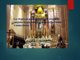 La virgen no puede faltar es la virgen de
sanjuán la que todos los días recibe visitas
a todas horas.

 