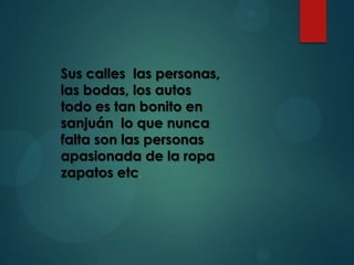 Sus calles las personas,
las bodas, los autos
todo es tan bonito en
sanjuán lo que nunca
falta son las personas
apasionada de la ropa
zapatos etc.

 