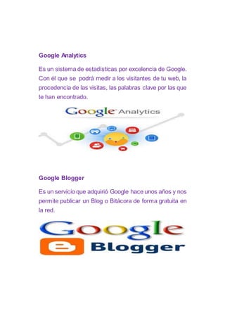 Google Analytics
Es un sistema de estadísticas por excelencia de Google.
Con él que se podrá medir a los visitantes de tu web, la
procedencia de las visitas, las palabras clave por las que
te han encontrado.
Google Blogger
Es un servicio que adquirió Google hace unos años y nos
permite publicar un Blog o Bitácora de forma gratuita en
la red.
 