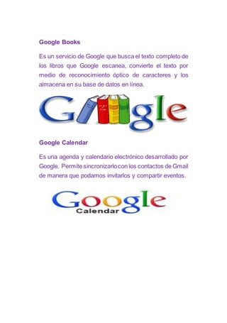 Google Books
Es un servicio de Google que busca el texto completo de
los libros que Google escanea, convierte el texto por
medio de reconocimiento óptico de caracteres y los
almacena en su base de datos en línea.
Google Calendar
Es una agenda y calendario electrónico desarrollado por
Google. Permite sincronizarlocon los contactos de Gmail
de manera que podamos invitarlos y compartir eventos.
 