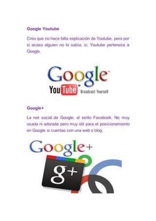 Google Youtube
Creo que no hace falta explicación de Youtube, pero por
si acaso alguien no lo sabía, si, Youtube pertenece a
Google.
Google+
La red social de Google, al estilo Facebook. No muy
usada ni adorada pero muy útil para el posicionamiento
en Google si cuentas con una web o blog.
 