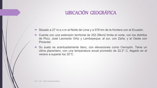 UBICACIÓN GEOGRÁFICA
 Situado a 27 m.s.n.m al Norte de Lima y a 578 km de la frontera con el Ecuador.
 Cuenta con una extensión territorial de 252.39km2 limita el norte, con los distritos
de Picci, José Leonardo Ortiz y Lambayeque; al sur, con Zaña; y al Oeste con
Pimentel.
 Su suelo es acentuadamente llano, con elevaciones como Cerropón. Tiene un
clima placentero, con una temperatura anual promedio de 22,3° C, llegado en el
verano a superar los 32°C.
UCV - CIS - Vilela Carhuatocto Mayra
 