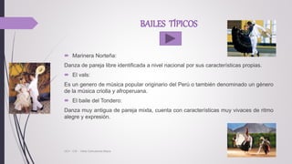 BAILES TÍPICOS
 Marinera Norteña:
Danza de pareja libre identificada a nivel nacional por sus características propias.
 El vals:
Es un genero de música popular originario del Perú o también denominado un género
de la música criolla y afroperuana.
 El baile del Tondero:
Danza muy antigua de pareja mixta, cuenta con características muy vivaces de ritmo
alegre y expresión.
UCV - CIS - Vilela Carhuatocto Mayra
 