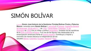 SIMÓN BOLÍVAR
y Venezuela Simón José Antonio de la Santísima Trinidad Bolívar Ponte y Palacios
Blanco, conocido como Simón Bolívar ( escuchar), (Caracas, Capitanía General
de Venezuela, 24 de julionota 1 3 de 1783 - Santa Marta, Colombia, 17 de
diciembre de 1830) fue un militar y político venezolano, fundador de las repúblicas
de la Gran Colombia y Bolivia. Fue una de las figuras más destacadas de la
emancipación americana frente al Imperio español. Contribuyó a inspirar y
concretar de manera decisiva la independencia de las
actuales Bolivia, Colombia, Ecuador, Panamá,4 Perú