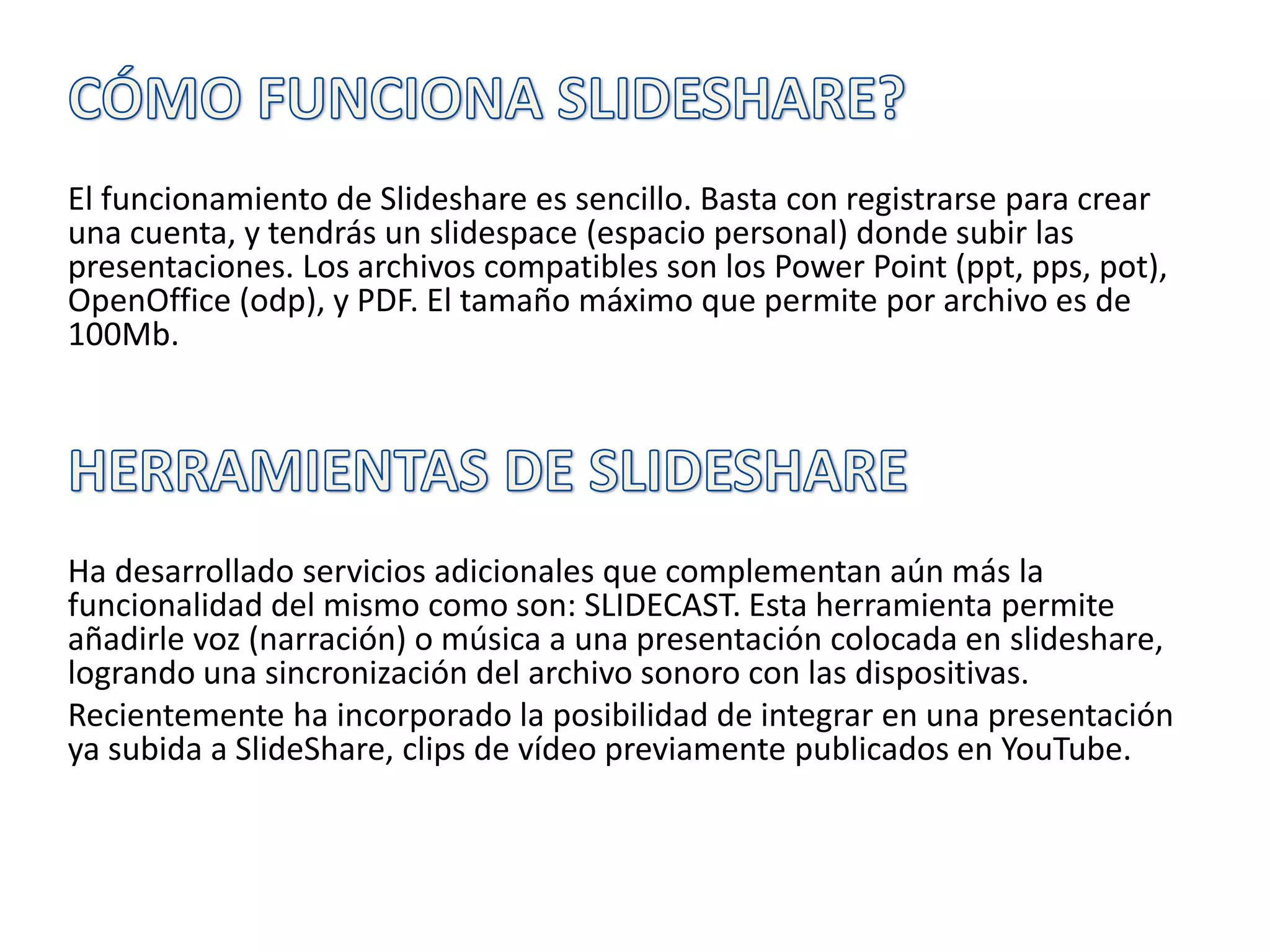 El funcionamiento de Slideshare es sencillo. Basta con registrarse para crear
una cuenta, y tendrás un slidespace (espacio personal) donde subir las
presentaciones. Los archivos compatibles son los Power Point (ppt, pps, pot),
OpenOffice (odp), y PDF. El tamaño máximo que permite por archivo es de
100Mb.
Ha desarrollado servicios adicionales que complementan aún más la
funcionalidad del mismo como son: SLIDECAST. Esta herramienta permite
añadirle voz (narración) o música a una presentación colocada en slideshare,
logrando una sincronización del archivo sonoro con las dispositivas.
Recientemente ha incorporado la posibilidad de integrar en una presentación
ya subida a SlideShare, clips de vídeo previamente publicados en YouTube.
 