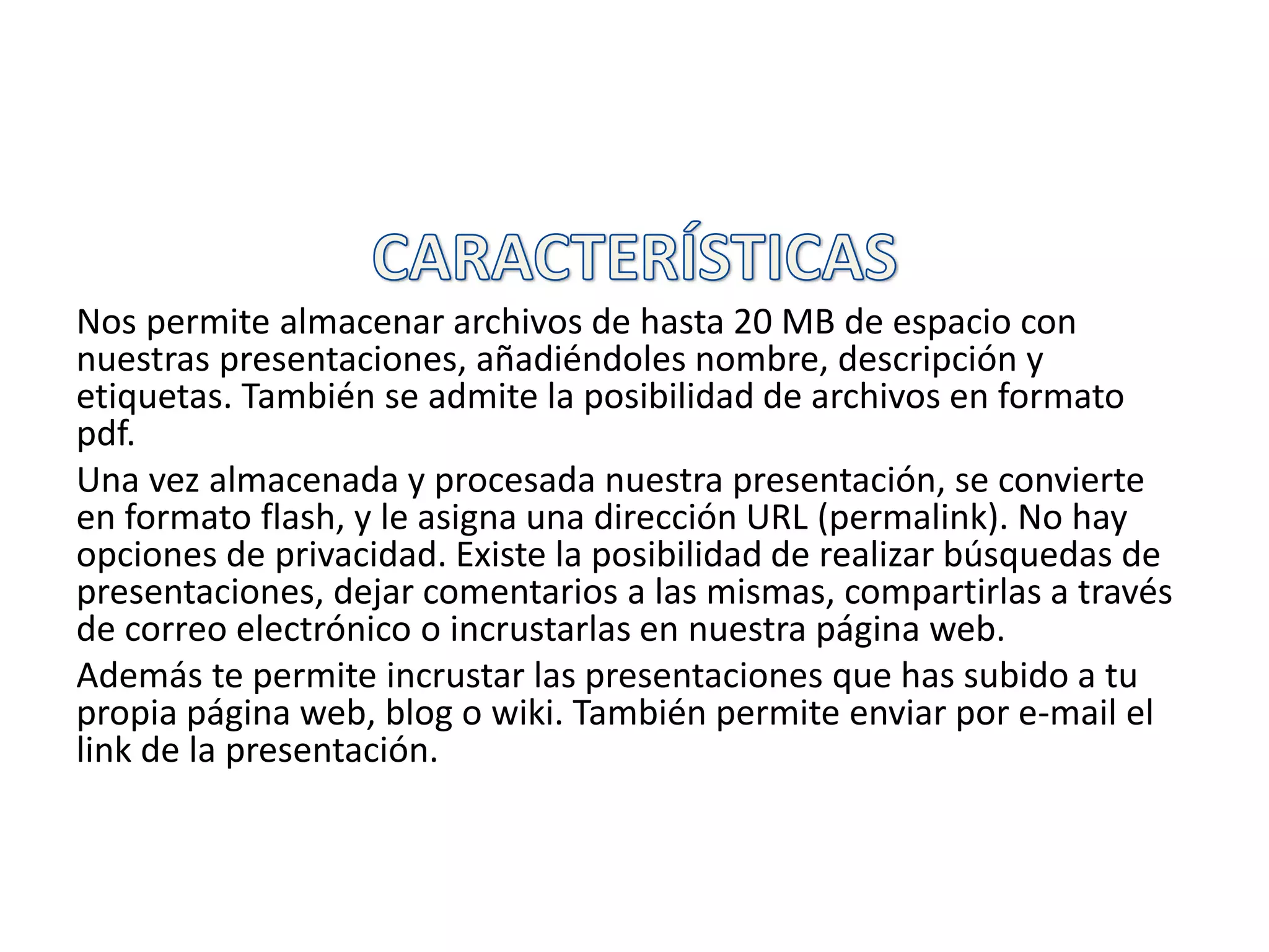 Nos permite almacenar archivos de hasta 20 MB de espacio con
nuestras presentaciones, añadiéndoles nombre, descripción y
etiquetas. También se admite la posibilidad de archivos en formato
pdf.
Una vez almacenada y procesada nuestra presentación, se convierte
en formato flash, y le asigna una dirección URL (permalink). No hay
opciones de privacidad. Existe la posibilidad de realizar búsquedas de
presentaciones, dejar comentarios a las mismas, compartirlas a través
de correo electrónico o incrustarlas en nuestra página web.
Además te permite incrustar las presentaciones que has subido a tu
propia página web, blog o wiki. También permite enviar por e-mail el
link de la presentación.
 