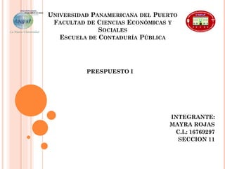 UNIVERSIDAD PANAMERICANA DEL PUERTO
FACULTAD DE CIENCIAS ECONÓMICAS Y
SOCIALES
ESCUELA DE CONTADURÍA PÚBLICA
PRESPUESTO I
INTEGRANTE:
MAYRA ROJAS
C.I.: 16769297
SECCION 11
 