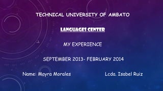 TECHNICAL UNIVERSITY OF AMBATO
LANGUAGES CENTER
MY EXPERIENCE
SEPTEMBER 2013- FEBRUARY 2014

Name: Mayra Morales

Lcda. Isabel Ruiz

 