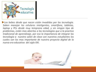 Los bebes desde que nacen están invadidos por las tecnología.
Saben manejar los celulares inteligentes, smartfone, tabletas,
laptop y PCs desde muy temprana edad, y sin ningún tipo de
problemas, están mas abiertos a las tecnologías que a la practica
tradicional de aprendizaje, por eso la importancia de integrar las
tecnología a nuestro salón de clase con nuestros estudiantes los
cuales son los mas importante de nuestro proyecto digital de la
nueva era educativa del siglo XXI.
 