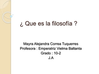 ¿ Que es la filosofía ? 
Mayra Alejandra Correa Tuquerres 
Profesora : Emperatriz Vielma Baltanta 
Grado : 10-2 
J.A 
 