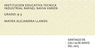 INSTITUCION EDUCATIVA TECNICA
INDUSTRIAL RAFAEL NAVIA VARON
GRADO: 9-3
MAYRA ALEJANDRA LLANOS
SANTIAGO DE
CALI 14 DE MAYO
DEL 2015
 