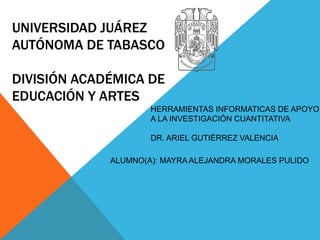 UNIVERSIDAD JUÁREZ
AUTÓNOMA DE TABASCO
DIVISIÓN ACADÉMICA DE
EDUCACIÓN Y ARTES
HERRAMIENTAS INFORMATICAS DE APOYO
A LA INVESTIGACIÓN CUANTITATIVA
DR. ARIEL GUTIÉRREZ VALENCIA
ALUMNO(A): MAYRA ALEJANDRA MORALES PULIDO
 