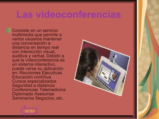 Las videoconferencias
Consiste en un servicio
multimedia que permite a
varios usuarios mantener
una conversación a
distancia en tiempo real
con interacción visual,
auditiva y verbal. Debido a
que la videoconferencia es
un sistema interactivo,
puede verse su aplicación
en: Reuniones Ejecutivas
Educación contínua
Cursos especializados
Seguridad a distancia
Conferencias Telemedicina
Diplomado Asesorías
Seminarios Negocios, etc.
atrás
 