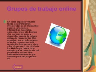 Grupos de trabajo online
En estos espacios virtuales
todos los aprendientes
involucrados en el intercambio
pueden conectarse e
intercambiar materiales,
opiniones, fotos, etc. Existen
dos maneras de crear y
desarrollar grupos de trabajo
utilizando herramientas Web
gratuitas: por un lado, grupos
privados cuyo acceso está
restringido toda persona ajena
a los proyectos y, por otro lado,
los Web blogs, donde todo
usuario que se conecte a la red
podría tener acceso libre
independientemente de que
formase parte del proyecto o
no.
atrás
 