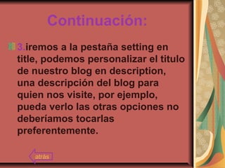 Continuación:
3.iremos a la pestaña setting en
title, podemos personalizar el titulo
de nuestro blog en description,
una descripción del blog para
quien nos visite, por ejemplo,
pueda verlo las otras opciones no
deberíamos tocarlas
preferentemente.
atrás
 
