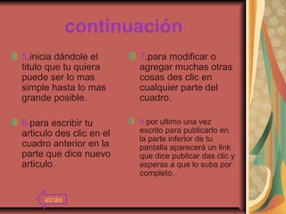 continuación
5.inicia dándole el
titulo que tu quiera
puede ser lo mas
simple hasta lo mas
grande posible.
6.para escribir tu
articulo des clic en el
cuadro anterior en la
parte que dice nuevo
articulo.
7.para modificar o
agregar muchas otras
cosas des clic en
cualquier parte del
cuadro.
8.por ultimo una vez
escrito para publicarlo en
la parte inferior de tu
pantalla aparecerá un link
que dice publicar das clic y
esperas a que lo suba por
completo.
atrás
 
