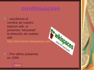 continuacion
5.escribimos el
nombre de nuestro
espacio wiki, si
ponemos “educared”
la dirección de nuestro
wiki
http://educared.wikispaces.com
.
6.Por ultimo pulsamos
en JOIN.
atrás
 