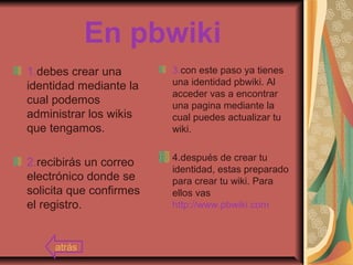 En pbwiki
1.debes crear una
identidad mediante la
cual podemos
administrar los wikis
que tengamos.
2.recibirás un correo
electrónico donde se
solicita que confirmes
el registro.
3.con este paso ya tienes
una identidad pbwiki. Al
acceder vas a encontrar
una pagina mediante la
cual puedes actualizar tu
wiki.
4.después de crear tu
identidad, estas preparado
para crear tu wiki. Para
ellos vas
http://www.pbwiki.com
atrás
 
