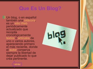 Que Es Un Blog?
Un blog, o en español
también una bitácora,
es un sitio Web
periódicamente
actualizado que
recopila
cronológicamente
textos o artículos de
uno o varios autores,
apareciendo primero
el más reciente, donde
el autor conserva
siempre la libertad de
dejar publicado lo que
crea pertinente.
atrás
 