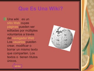 Que Es Una Wiki?
Una wiki es un
sitio Web cuyas
páginas pueden ser
editadas por múltiples
voluntarios a través
del navegador Web.
Los usuarios pueden
crear, modificar o
borrar un mismo texto
que comparten. Los
textos o tienen títulos
únicos.
atrás
 