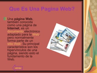 Que Es Una Pagina Web?
Una página Web,
también conocida
como una página de
Internet, es un
documento electrónico
adaptado para la Web,
pero normalmente
forma parte de un
sitio Web. Su principal
característica son los
hipervínculos de una
página, siendo esto el
fundamento de la
Web.
atrás
 