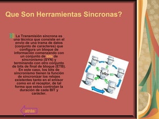 Que Son Herramientas Sincronas?
La Transmisión síncrona es
una técnica que consiste en el
envío de una trama de datos
(conjunto de caracteres) que
configura un bloque de
información comenzando con
un conjunto de bits de
sincronismo (SYN) y
terminando con otro conjunto
de bits de final de bloque (ETB).
En este caso, los bits de
sincronismo tienen la función
de sincronizar los relojes
existentes tanto en el emisor
como en el receptor, de tal
forma que estos controlan la
duración de cada BIT y
carácter.
atrás
 
