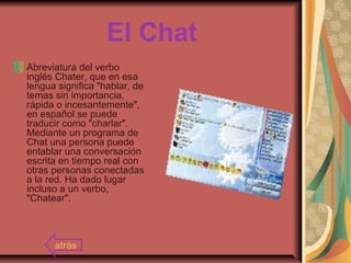 El Chat
Abreviatura del verbo
inglés Chater, que en esa
lengua significa "hablar, de
temas sin importancia,
rápida o incesantemente",
en español se puede
traducir como "charlar".
Mediante un programa de
Chat una persona puede
entablar una conversación
escrita en tiempo real con
otras personas conectadas
a la red. Ha dado lugar
incluso a un verbo,
"Chatear".
atrás
 