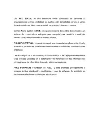 Una RED SOCIAL es una estructura social compuesta de personas (u
organizaciones u otras entidades), las cuales están conectadas por uno o varios
tipos de relaciones, tales como amistad, parentesco, intereses comunes.

Domain Name System (o DNS, en español: sistema de nombre de dominio) es un
sistema de nomenclatura jerárquica para computadoras, servicios o cualquier
recurso conectado al internet o a una red privada.

El CAMPUS VIRTUAL, pretende conseguir una docencia completamente virtual y
a distancia, usando las plataformas de enseñanza virtual de las 10 universidades
andaluzas

Las tecnologías de la información y la comunicación o TIC agrupan los elementos
y las técnicas utilizadas en el tratamiento y la transmisión de las informaciones,
principalmente de informática, Internet y telecomunicaciones.

FREE SOFTWARE Foundation en 1989,               y está orientada principalmente a
proteger la libre distribución, modificación y uso de software. Su propósito es
declarar que el software cubierto por esta licencia.
 