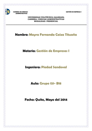 CARRERA DE CIENCIAS GESTIÒN DE EMPRESAS I
ADMINISTRATIVAS
UNIVERSIDAD POLITÉCNICA SALESIANA
CARRERA: CIENCIAS ADMINISTRATIVAS
MODALIDAD: PRESENCIAL
Nombre: Mayra Fernanda Caiza Tituaña
Materia: Gestión de Empresas I
Ingeniera: Piedad Sandoval
Aula: Grupo 151- B18
Fecha: Quito, Mayo del 2014
 