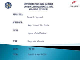 ASIGNATURA:
Gestión de Empresas I
INTEGRANTE:
Mayra Fernanda Caiza Tituaña
TUTOR:
Ingeniera Piedad Sandoval
TEMA: Corporación la favorita
GRUPO 151- B18
FECHA: Quito, 05 de Mayo del 2014
UNIVERSIDAD POLITÉCNICA SALESIANA
CARRERA: CIENCIAS ADMINISTRATIVAS
MODALIDAD: PRESENCIAL
 