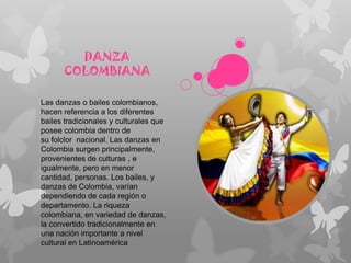 DANZA
COLOMBIANA
Las danzas o bailes colombianos,
hacen referencia a los diferentes
bailes tradicionales y culturales que
posee colombia dentro de
su folclor nacional. Las danzas en
Colombia surgen principalmente,
provenientes de culturas , e
igualmente, pero en menor
cantidad, personas. Los bailes, y
danzas de Colombia, varían
dependiendo de cada región o
departamento. La riqueza
colombiana, en variedad de danzas,
la convertido tradicionalmente en
una nación importante a nivel
cultural en Latinoamérica
 