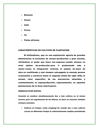 • Bananas
• Cacao
• Café
• Cocos
• Té
• Palma africana
CARACTERÍSTICAS DE CULTIVOS DE PLANTACIÓN.
El latifundismo, que es una explotación agraria de grandes
dimensiones; la economía de escala (producción a gran escala),
refriéndose al poder que tiene una empresa cuando alcanza un
nivel óptimo de producción para ir produciendo más a
menor coste; la integración vertical; el empleo de mano de
obra no cualificada y casi siempre sub-pagada (a menudo peones
ocasionales y esclavos hasta la segunda mitad del siglo XIX); el
escaso valor específico de las mercancías obtenidas y
eventualmente, la superproducción, especialmente, en aquellas
plantaciones de la Zona intertropical.
MONOCULTIVOS MIXTOS.
Consiste en sembrar simultáneamente dos o más cultivos en el mismo
terreno, pero sin organización de las hileras, es decir en mezclas, también
incluyen animales.
• Cultivos en franjas. (strip cropping) Es cuando dos o más cultivos
crecen en diferentes franjas lo suficientemente amplias permitiendo
 