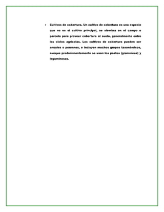• Cultivos de cobertura. Un cultivo de cobertura es una especie
que no es el cultivo principal, se siembra en el campo o
parcela para proveer cobertura al suelo, generalmente entre
los ciclos agrícolas. Los cultivos de cobertura pueden ser
anuales o perennes, e incluyen muchos grupos taxonómicos,
aunque predominantemente se usan los pastos (gramíneas) y
leguminosas.
 
