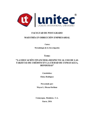 FACULTAD DE POST-GRADO
MAESTRÍA EN DIRECCIÓN EMPRESARIAL
Curso:
Metodología de la Investigación
Tema:
“LA EDUCACIÓN FINANCIERA RESPECTO AL USO DE LAS
TARJETAS DE CRÉDITO EN LA CIUDAD DE COMAYAGUA,
HONDURAS”
Catedrático:
Eloisa Rodriguez
Presentado por:
Mayra L. Discua Orellana
Comayagua, Honduras, C.A.
Enero, 2016
 