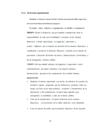 13
5.1.2. Referencia organizacional.
Mediante el decreto número155-95 el 18 de noviembrede 1995 surge la ley
de la ComisiónNacional de BancosySeguros.
Su misión, visión, objetivos y organigramas se detallan a continuación:
MISION- Somos la institución que por mandato constitucional tiene la
responsabilidad de velar por la estabilidad y solvencia de los sistemas
financieros y demás supervisados, su regulación, supervisión y
control. Vigilamos que se respeten los derechos de los usuarios financieros, y
contribuimos a promover la inclusión financiera y además con el sistema de
prevención y detección del lavado de activos y financiamiento al terrorismo, a
fin de salvaguardar el interés público.
VISION - Ser una entidad referente de regulación y supervisión a nivel
centroamericano, que aplica estándares y las mejores prácticas
internacionales, apoyada en las competencias de su talento humano.
OBJETIVOS
 Mantener el sistema supervisado con niveles de solvencia de acuerdo a la
normativa vigente, asegurando que las instituciones gestionen todos sus
riesgos con base en las sanas prácticas, revelación y transparencia de su
información y den cumplimiento al marco legal aplicable para
salvaguardar su estabilidad y velar por el interés público.
 Velar por la transparencia, el respeto al derecho de los usuarios
financieros, y la promoción de la cultura financiera en la ciudadanía.
 Crear un entorno favorable para la inclusión financiera de las mayorías.
 