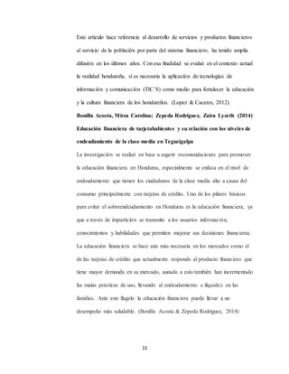 11
Este artículo hace referencia al desarrollo de servicios y productos financieros
al servicio de la población por parte del sistema financiero, ha tenido amplia
difusión en los últimos años. Con esa finalidad se evaluó en el contexto actual
la realidad hondureña, sí es necesaria la aplicación de tecnologías de
información y comunicación (TIC`S) como medio para fortalecer la educación
y la cultura financiera de los hondureños. (Lopez & Caceres, 2012)
Bonilla Acosta, Mirza Carolina; Zepeda Rodríguez, Zaira Lyzeth (2014)
Educación financiera de tarjetahabientes y su relación con los niveles de
endeudamiento de la clase media en Tegucigalpa
La investigación se realizó en base a sugerir recomendaciones para promover
la educación financiera en Honduras, especialmente se enfoca en el nivel de
endeudamiento que tienen los ciudadanos de la clase media alta a causa del
consumo principalmente con tarjetas de crédito. Uno de los pilares básicos
para evitar el sobreendeudamiento en Honduras es la educación financiera, ya
que a través de impartición se transmite a los usuarios información,
conocimientos y habilidades que permiten mejorar sus decisiones financieras.
La educación financiera se hace aún más necesaria en los mercados como el
de las tarjetas de crédito que actualmente responde al producto financiero que
tiene mayor demanda en su mercado, aunado a esto también han incrementado
las malas prácticas de uso, llevando al endeudamiento e iliquidez en las
familias. Ante este flagelo la educación financiera puede llevar a un
desempeño más saludable. (Bonilla Acosta & Zepeda Rodríguez, 2014)
 