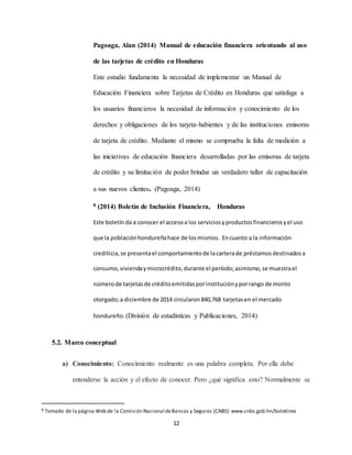 12
Pagoaga, Alan (2014) Manual de educación financiera orientando al uso
de las tarjetas de crédito en Honduras
Este estudio fundamenta la necesidad de implementar un Manual de
Educación Financiera sobre Tarjetas de Crédito en Honduras que satisfaga a
los usuarios financieros la necesidad de información y conocimiento de los
derechos y obligaciones de los tarjeta-habientes y de las instituciones emisoras
de tarjeta de crédito. Mediante el mismo se comprueba la falta de medición a
las iniciativas de educación financiera desarrolladas por las emisoras de tarjeta
de crédito y su limitación de poder brindar un verdadero taller de capacitación
a sus nuevos clientes. (Pagoaga, 2014)
8 (2014) Boletín de Inclusión Financiera, Honduras
Este boletín da a conocer el accesoa los serviciosyproductosfinancierosyel uso
que la poblaciónhondureñahace de losmismos. Encuanto a la información
crediticia,se presentael comportamientode lacarterade préstamosdestinadosa
consumo,viviendaymicrocrédito,durante el período;asimismo,se muestrael
númerode tarjetasde créditoemitidasporinstituciónyporrango de monto
otorgado;a diciembre de 2014 circularon840,768 tarjetasen el mercado
hondureño.(División de estadísticas y Publicaciones, 2014)
5.2. Marco conceptual
a) Conocimiento: Conocimiento realmente es una palabra completa. Por ella debe
entenderse la acción y el efecto de conocer. Pero ¿qué significa esto? Normalmente se
8 Tomado de la página Web de la Comisión Nacional deBancos y Seguros (CNBS) www.cnbs.gob.hn/boletines
 