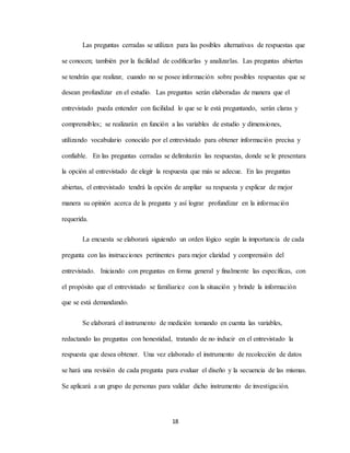 18
Las preguntas cerradas se utilizan para las posibles alternativas de respuestas que
se conocen; también por la facilidad de codificarlas y analizarlas. Las preguntas abiertas
se tendrán que realizar, cuando no se posee información sobre posibles respuestas que se
desean profundizar en el estudio. Las preguntas serán elaboradas de manera que el
entrevistado pueda entender con facilidad lo que se le está preguntando, serán claras y
comprensibles; se realizarán en función a las variables de estudio y dimensiones,
utilizando vocabulario conocido por el entrevistado para obtener información precisa y
confiable. En las preguntas cerradas se delimitarán las respuestas, donde se le presentara
la opción al entrevistado de elegir la respuesta que más se adecue. En las preguntas
abiertas, el entrevistado tendrá la opción de ampliar su respuesta y explicar de mejor
manera su opinión acerca de la pregunta y así lograr profundizar en la información
requerida.
La encuesta se elaborará siguiendo un orden lógico según la importancia de cada
pregunta con las instrucciones pertinentes para mejor claridad y comprensión del
entrevistado. Iniciando con preguntas en forma general y finalmente las específicas, con
el propósito que el entrevistado se familiarice con la situación y brinde la información
que se está demandando.
Se elaborará el instrumento de medición tomando en cuenta las variables,
redactando las preguntas con honestidad, tratando de no inducir en el entrevistado la
respuesta que desea obtener. Una vez elaborado el instrumento de recolección de datos
se hará una revisión de cada pregunta para evaluar el diseño y la secuencia de las mismas.
Se aplicará a un grupo de personas para validar dicho instrumento de investigación.
 