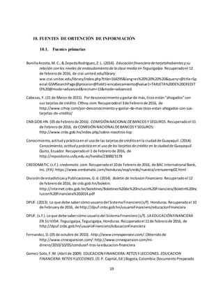 19
10. FUENTES DE OBTENCIÓN DE INFORMACIÓN
10.1. Fuentes primarias
BonillaAcosta,M. C.,& ZepedaRodríguez,Z.L. (2014). Educación financiera detarjetahabientesy su
relación con los niveles de endeudamiento de la clase media en Tegucigalpa. Recuperadoel 12
de febrerode 2016, de crai.united.edu/library:
ww.crai.unitec.edu/library/index.php?title=164295&lang=es%20%20%20%20&query=@title=Sp
ecial:GSMSearchPage@process=@field1=encabezamiento@value1=TARJETA%20DE%20CREDIT
O%20@mode=advanced&recnum=15&mode=advanced
Cabezas,Y. (21 de Marzo de 2015). Pordesconocimientoygastarde más,ticosestán“ahogados”con
sus tarjetasde crédito. CRhoy.com.Recuperadoel 3de Febrerode 2016, de
http://www.crhoy.com/por-desconocimiento-y-gastar-de-mas-ticos-estan-ahogados-con-sus-
tarjetas-de-credito/
CNB.GOB.HN.(05 de Febrerode 2016). COMISIÓN NACIONALDEBANCOSY SEGUROS.Recuperadoel 11
de Febrerode 2016, de COMISIÓN NACIONALDEBANCOSY SEGUROS:
http://www.cnbs.gob.hn/index.php/sobre-nosotros-top
Conocimiento,actitudyprácticaen el usode las tarjetasde créditoenla ciudadde Guayaquil.(2014).
Conocimiento,actitud y práctica en el uso de las tarjetasdecrédito en la ciudad de Guayaquil.
Quito,Ecuador.Recuperadoel 1 de Febrerode 2016, de
http://repositorio.usfq.edu.ec/handle/23000/3178
CREDOMATIC.(s.f.). credomatic.com.Recuperadoel 10de Febrerode 2016, de BAC International Bank,
Inc. (PA):https://www.credomatic.com/honduras/esp/credo/nuestra/crenueemp02.html
Divisiónde estadísticasyPublicaciones,G.d.(2014). Boletin de Inclusion Financiera. Recuperadoel 12
de febrerode 2016, de cnb.gob.hn/boletin:
http://internet.cnbs.gob.hn/boletines/Boletines%20de%20Inclusin%20Financiera/Boletin%20Inc
lusion%20Financiera%202014.pdf
DPUF. (2013). Lo que debe sabercómousuariodel SistemaFinanciero(s/f). Honduras.Recuperadoel 10
de Februaryde 2016, de http://dpuf.cnbs.gob.hn/usuarioFinanciero/educacionFinanciera
DPUF. (s.f.).Loque debe sabercómousuariodel SistemaFinanciero(s/f). LA EDUCACIÓNFINANCIERA
EN SU VIDA.Tegucigalpa,Tegucigalpa,Honduras.Recuperadoel 11de febrerode 2016, de
http://dpuf.cnbs.gob.hn/usuarioFinanciero/educacionFinanciera
Fernandez,D.(05 de octubre de 2010). http://www.cnnexpansion.com/.Obtenidode
http://www.cnnexpansion.com/:http://www.cnnexpansion.com/mi-
dinero/2010/10/05/condusef-tras-la-educacion-financiera
Gomez-Soto,F.M. (Abril de 2009). EDUCACION FINANCIERA:RETOSY LECCIONES. EDUCACION
FINANCIERA:RETOSYLECCIONES.(D.P. Capital,Ed.) Bogota,Colombia:DocumentoPreparado
 